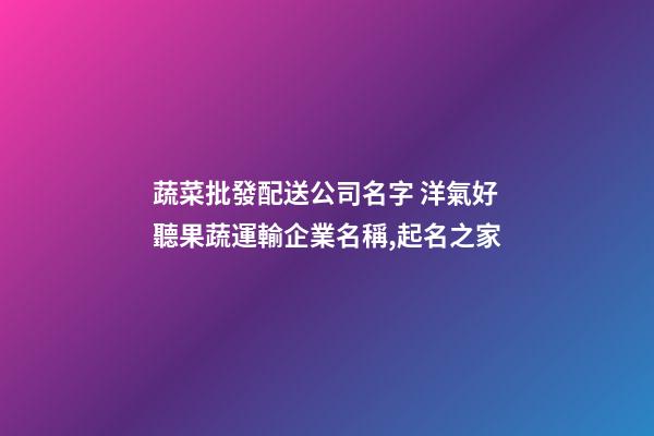 蔬菜批發配送公司名字 洋氣好聽果蔬運輸企業名稱,起名之家-第1張-公司起名-玄機派